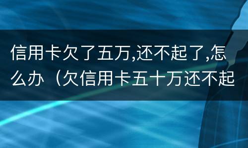 信用卡欠了五万,还不起了,怎么办（欠信用卡五十万还不起）