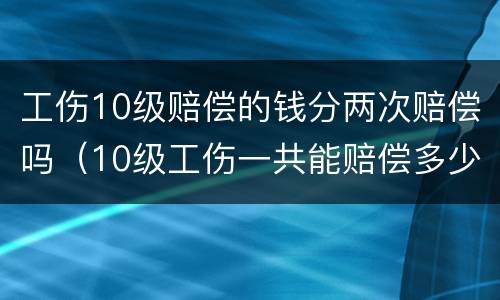 工伤10级赔偿的钱分两次赔偿吗（10级工伤一共能赔偿多少钱）