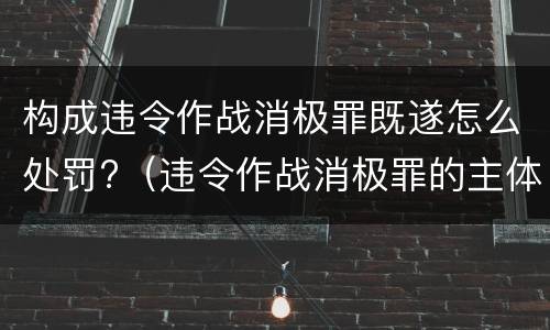 构成违令作战消极罪既遂怎么处罚?（违令作战消极罪的主体是）