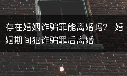 存在婚姻诈骗罪能离婚吗？ 婚姻期间犯诈骗罪后离婚