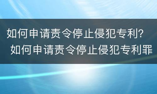 如何申请责令停止侵犯专利？ 如何申请责令停止侵犯专利罪