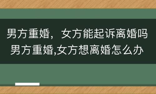 男方重婚，女方能起诉离婚吗 男方重婚,女方想离婚怎么办