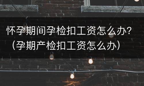 怀孕期间孕检扣工资怎么办？（孕期产检扣工资怎么办）