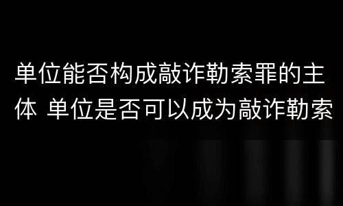 单位能否构成敲诈勒索罪的主体 单位是否可以成为敲诈勒索罪的被害人
