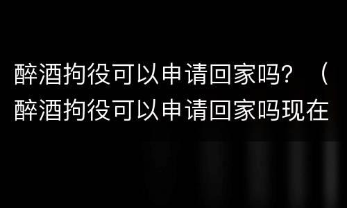 醉酒拘役可以申请回家吗？（醉酒拘役可以申请回家吗现在）