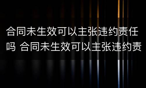 合同未生效可以主张违约责任吗 合同未生效可以主张违约责任吗