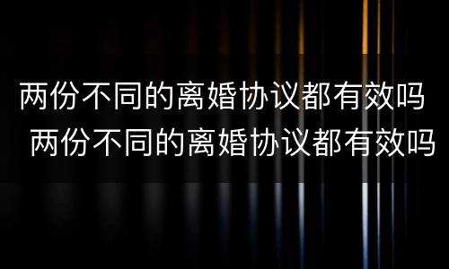 两份不同的离婚协议都有效吗 两份不同的离婚协议都有效吗怎么写