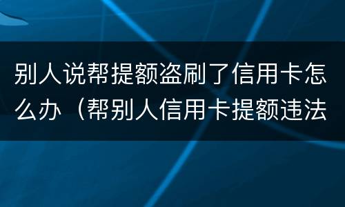 别人说帮提额盗刷了信用卡怎么办（帮别人信用卡提额违法吗）