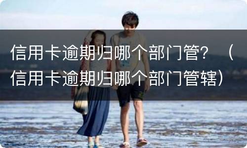信用卡逾期归哪个部门管？（信用卡逾期归哪个部门管辖）