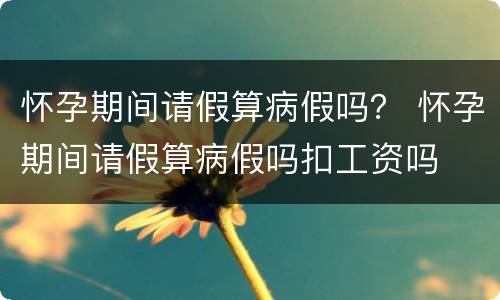 怀孕期间请假算病假吗？ 怀孕期间请假算病假吗扣工资吗