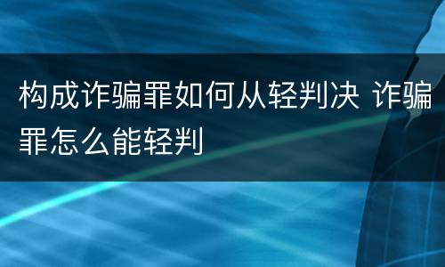 构成诈骗罪如何从轻判决 诈骗罪怎么能轻判