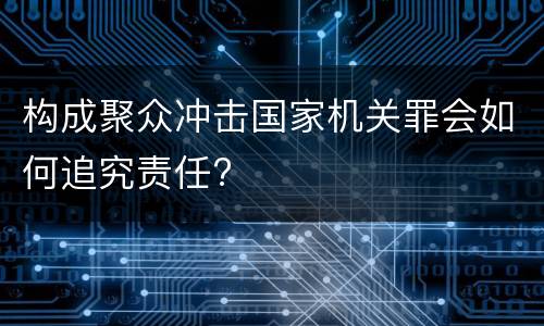 构成聚众冲击国家机关罪会如何追究责任?