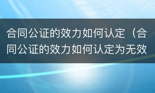 合同公证的效力如何认定（合同公证的效力如何认定为无效）