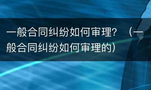一般合同纠纷如何审理？（一般合同纠纷如何审理的）