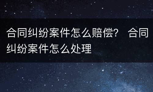 合同纠纷案件怎么赔偿？ 合同纠纷案件怎么处理