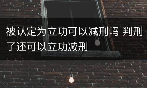 被认定为立功可以减刑吗 判刑了还可以立功减刑
