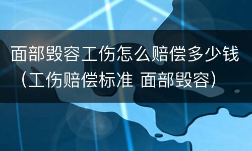 面部毁容工伤怎么赔偿多少钱（工伤赔偿标准 面部毁容）