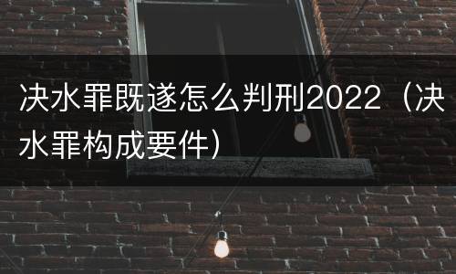 决水罪既遂怎么判刑2022（决水罪构成要件）