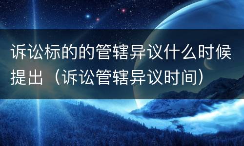 诉讼标的的管辖异议什么时候提出（诉讼管辖异议时间）