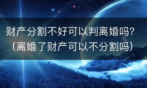 财产分割不好可以判离婚吗？（离婚了财产可以不分割吗）