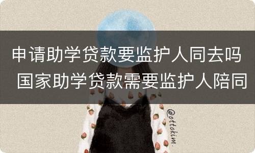 申请助学贷款要监护人同去吗 国家助学贷款需要监护人陪同吗