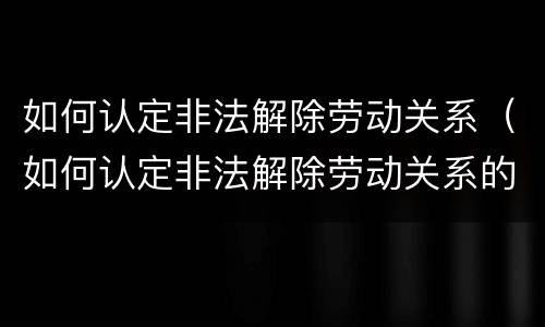 如何认定非法解除劳动关系（如何认定非法解除劳动关系的条件）