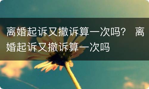 离婚起诉又撤诉算一次吗？ 离婚起诉又撤诉算一次吗