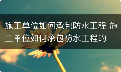 施工单位如何承包防水工程 施工单位如何承包防水工程的