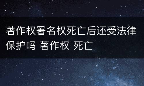 著作权署名权死亡后还受法律保护吗 著作权 死亡