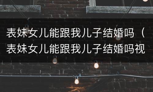 表妹女儿能跟我儿子结婚吗（表妹女儿能跟我儿子结婚吗视频）