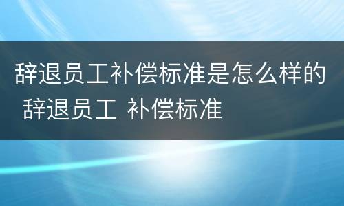 辞退员工补偿标准是怎么样的 辞退员工 补偿标准