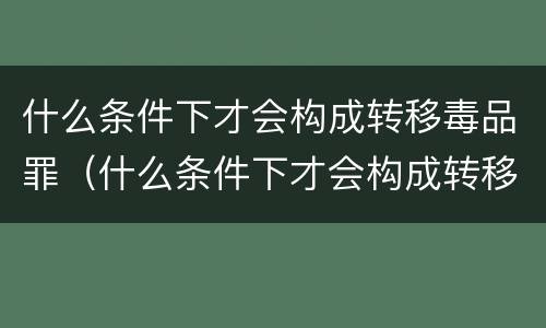什么条件下才会构成转移毒品罪（什么条件下才会构成转移毒品罪呢）