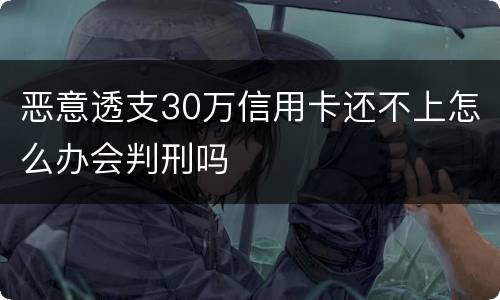 恶意透支30万信用卡还不上怎么办会判刑吗