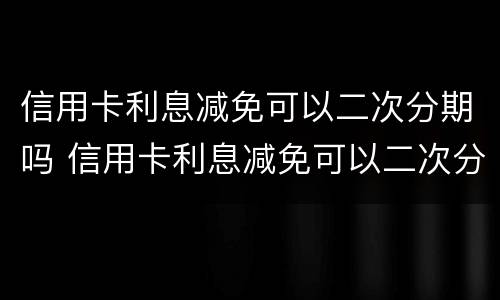 信用卡利息减免可以二次分期吗 信用卡利息减免可以二次分期吗