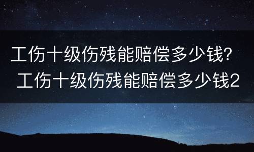 工伤十级伤残能赔偿多少钱？ 工伤十级伤残能赔偿多少钱2020年