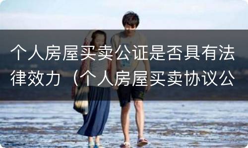 个人房屋买卖公证是否具有法律效力（个人房屋买卖协议公证有法律效力吗?）