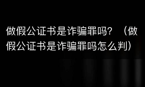 做假公证书是诈骗罪吗？（做假公证书是诈骗罪吗怎么判）