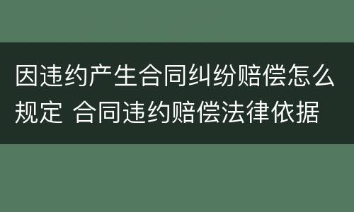 因违约产生合同纠纷赔偿怎么规定 合同违约赔偿法律依据