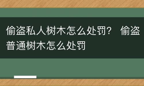 偷盗私人树木怎么处罚？ 偷盗普通树木怎么处罚