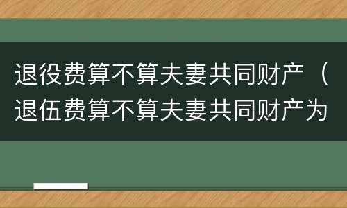退役费算不算夫妻共同财产（退伍费算不算夫妻共同财产为什么要8年）