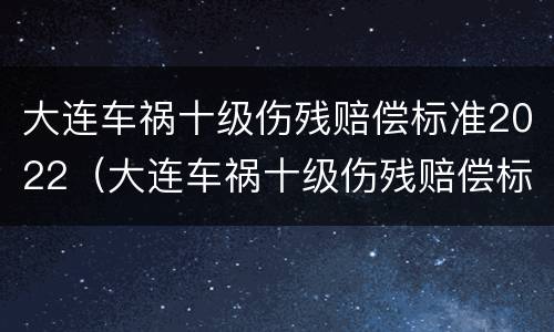 大连车祸十级伤残赔偿标准2022（大连车祸十级伤残赔偿标准2022年）