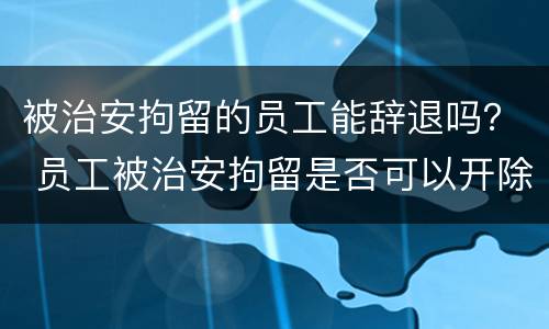 被治安拘留的员工能辞退吗？ 员工被治安拘留是否可以开除