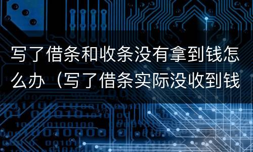 写了借条和收条没有拿到钱怎么办（写了借条实际没收到钱被要钱怎么办）