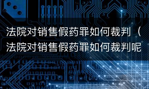 法院对销售假药罪如何裁判（法院对销售假药罪如何裁判呢）