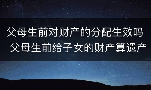 父母生前对财产的分配生效吗 父母生前给子女的财产算遗产吗