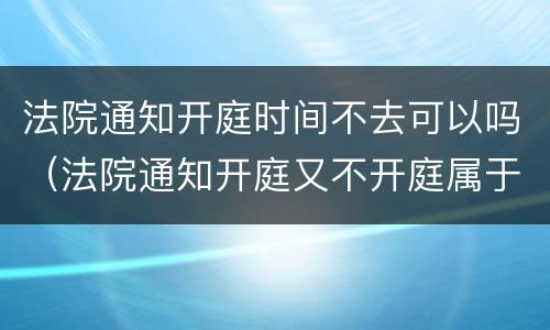 法院通知开庭时间不去可以吗（法院通知开庭又不开庭属于什么原因）