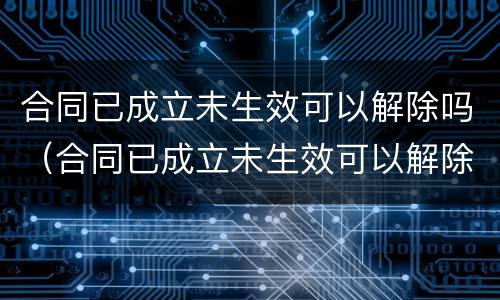 合同已成立未生效可以解除吗（合同已成立未生效可以解除吗法律）
