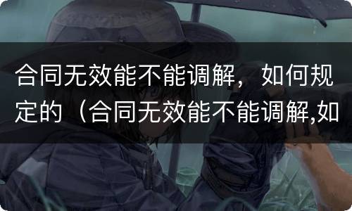 合同无效能不能调解，如何规定的（合同无效能不能调解,如何规定的解除）