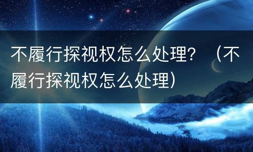 不履行探视权怎么处理？（不履行探视权怎么处理）