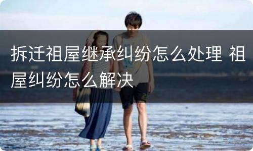 拆迁祖屋继承纠纷怎么处理 祖屋纠纷怎么解决